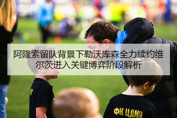 阿隆索留队背景下勒沃库森全力续约维尔茨进入关键博弈阶段解析