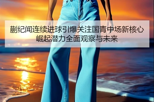蒯纪闻连续进球引爆关注国青中场新核心崛起潜力全面观察与未来