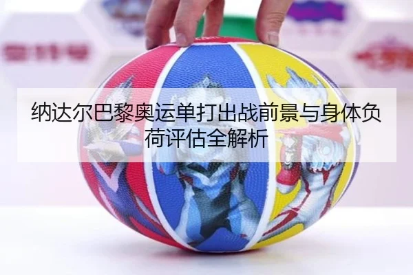 纳达尔巴黎奥运单打出战前景与身体负荷评估全解析